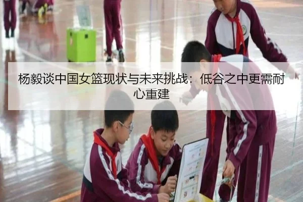 杨毅谈中国女篮现状与未来挑战：低谷之中更需耐心重建 - ACMILANSPORTS
