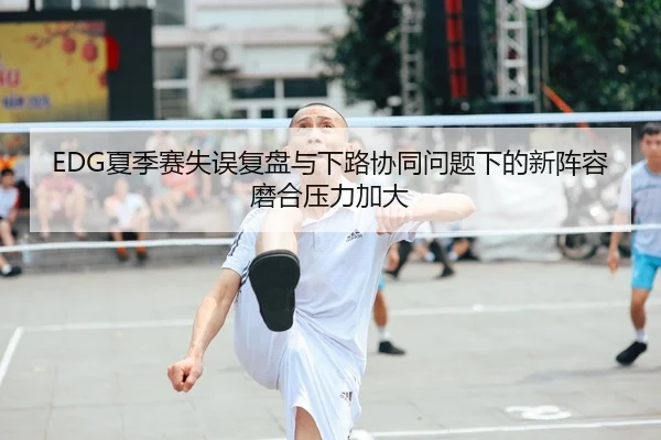 EDG夏季赛失误复盘与下路协同问题下的新阵容磨合压力加大 - ACMILANSPORTS
